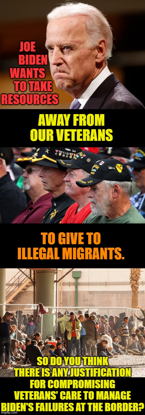 More Misplaced Priorities | JOE      BIDEN WANTS      TO TAKE RESOURCES; AWAY FROM OUR VETERANS; TO GIVE TO ILLEGAL MIGRANTS. SO DO YOU THINK THERE IS ANY JUSTIFICATION FOR COMPROMISING VETERANS’ CARE TO MANAGE BIDEN'S FAILURES AT THE BORDER? | image tagged in memes,politics,joe biden,illegal immigrants,over,veterans | made w/ Imgflip meme maker