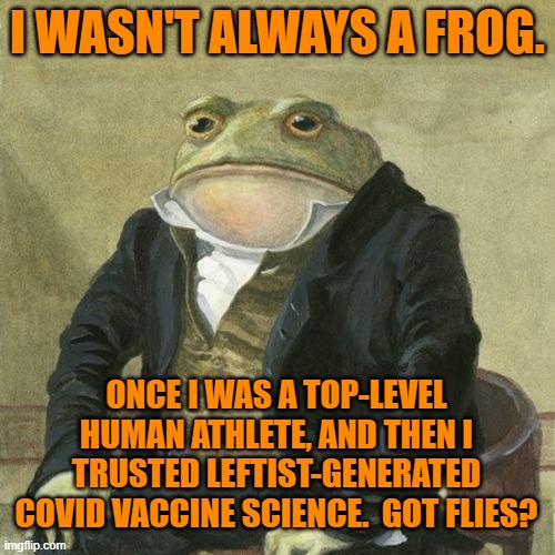 It's all making sense now. | I WASN'T ALWAYS A FROG. ONCE I WAS A TOP-LEVEL HUMAN ATHLETE, AND THEN I TRUSTED LEFTIST-GENERATED COVID VACCINE SCIENCE.  GOT FLIES? | image tagged in gentlemen it is with great pleasure to inform you that | made w/ Imgflip meme maker