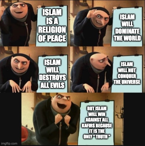 5 panel gru meme | ISLAM IS A RELIGION OF PEACE; ISLAM WILL DOMINATE THE WORLD; ISLAM WILL NOT CONQUER THE UNIVERSE; ISLAM WILL DESTROYS ALL EVILS; BUT ISLAM WILL WIN AGAINST ALL KAFIRS BECAUSE IT IS THE ONLY '' TRUTH '' | image tagged in 5 panel gru meme | made w/ Imgflip meme maker