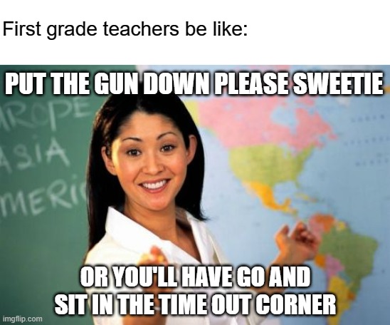 Where are we at right now? | First grade teachers be like:; PUT THE GUN DOWN PLEASE SWEETIE; OR YOU'LL HAVE GO AND SIT IN THE TIME OUT CORNER | image tagged in memes,unhelpful high school teacher,first grade teacher,school shooter,school,usa | made w/ Imgflip meme maker