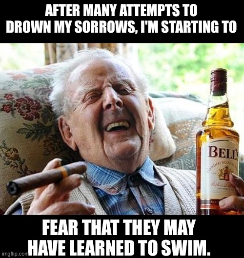 Drown | AFTER MANY ATTEMPTS TO DROWN MY SORROWS, I'M STARTING TO; FEAR THAT THEY MAY HAVE LEARNED TO SWIM. | image tagged in old man drinking and smoking,dad joke | made w/ Imgflip meme maker
