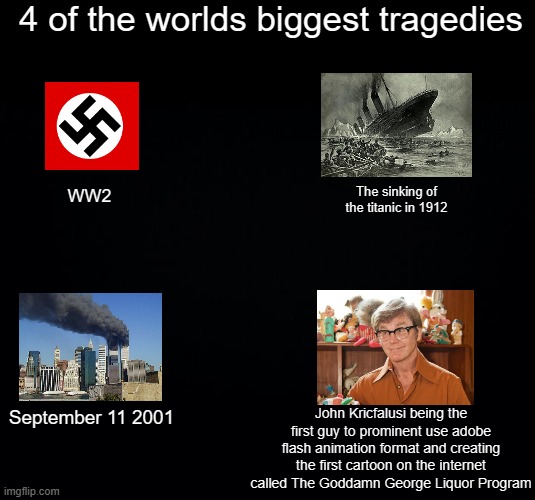 why did it have to be john kricfalusi | 4 of the worlds biggest tragedies; The sinking of the titanic in 1912; WW2; John Kricfalusi being the first guy to prominent use adobe flash animation format and creating the first cartoon on the internet called The Goddamn George Liquor Program; September 11 2001 | image tagged in black background,ren and stimpy,adobe flash | made w/ Imgflip meme maker