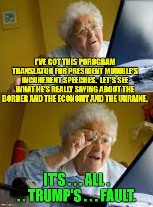 Nothing to see here folks.  Move along. | I'VE GOT THIS P0ROGRAM TRANSLATOR FOR PRESIDENT MUMBLE'S INCOHERENT SPEECHES.  LET'S SEE WHAT HE'S REALLY SAYING ABOUT THE BORDER AND THE ECONOMY AND THE UKRAINE. IT'S . . . ALL . . . TRUMP'S . . . FAULT. | image tagged in granny | made w/ Imgflip meme maker