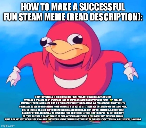Don’t ask why I made this | HOW TO MAKE A SUCCESSFUL FUN STEAM MEME (READ DESCRIPTION):; 1: DON’T UPVOTE BEG, IT MIGHT GO ON THE FRONT PAGE, BUT IT WON’T RECEIVE POSITIVE FEEDBACK. 2: IT HAS TO BE RELATABLE OR A JOKE, SO DON’T DO SOMETHING LIKE “ME WHEN FARTS: 🤢”, BECAUSE SOME PEOPLE CAN’T SMELL FARTS, ALSO, 2.5: THE FART ONE IS JUST IS DISGUSTING AND PROBABLY WILL MAKE YOU SEEM UNDERAGED, SO DON’T DO DISGUSTING JOKES OR MEMES. 3: DO NOT DO GIFS, THOSE DON’T USUALLY GO TO THE FRONT PAGE, ONLY DO IMAGES. 3.5: ALSO, DON’T DO DEMOTIVATIONALS AND CHARTS, AS THEY CAN’T BE RELATABLE. 4: DO NOT POST RANDOM PICTURES, I KNOW THAT AS OF WRITING THIS, A PICTURE OF LETTUCE IS AT THE TOP OF FUN, BUT JUST DON’T DO IT, IT’S A REPOST. 5: DO NOT REPOST! DO THAT ON THE REPOST STREAM! 6: FOLLOW THE REST OF THE FUN STREAM RULES. 7: DO NOT POST PICTURES OF WOMAN UNLESS THEY REPRESENT THE MEME! DO THAT SHIT ON THE BOOBS/BOOTY STREAM. 8: BE LIKE ICEU., SOMEHOW. | image tagged in ugandan knuckles,fun stream,success,upvote | made w/ Imgflip meme maker