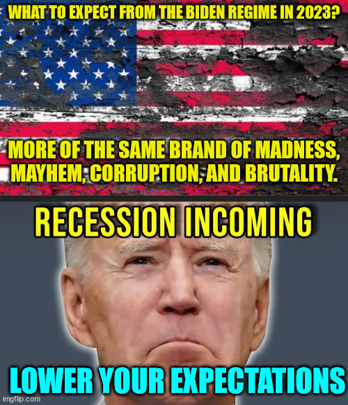Look for 2023 to be worse... | WHAT TO EXPECT FROM THE BIDEN REGIME IN 2023? MORE OF THE SAME BRAND OF MADNESS, MAYHEM, CORRUPTION, AND BRUTALITY. LOWER YOUR EXPECTATIONS | image tagged in dementia,joe biden,prediction | made w/ Imgflip meme maker