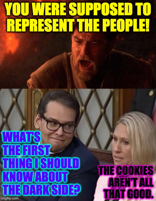 Maybe he was Chosen to destroy the Republican Empire in the future. | YOU WERE SUPPOSED TO
REPRESENT THE PEOPLE! WHAT'S
THE FIRST
THING I SHOULD
KNOW ABOUT
THE DARK SIDE? THE COOKIES
AREN'T ALL
THAT GOOD. | image tagged in memes,you were the chosen one star wars,george santos mtg,mtg | made w/ Imgflip meme maker