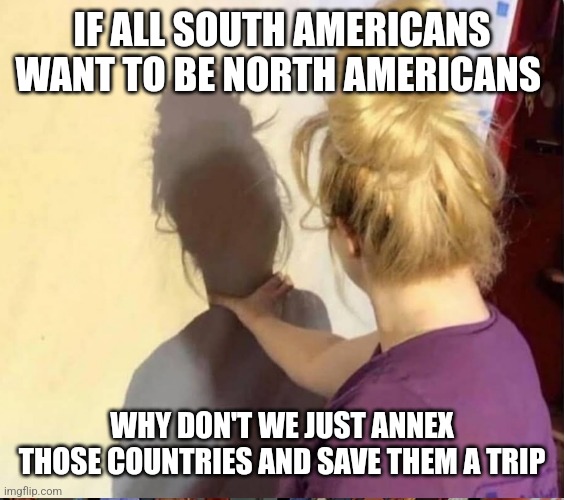 My worst enemy | IF ALL SOUTH AMERICANS WANT TO BE NORTH AMERICANS; WHY DON'T WE JUST ANNEX THOSE COUNTRIES AND SAVE THEM A TRIP | image tagged in my worst enemy | made w/ Imgflip meme maker