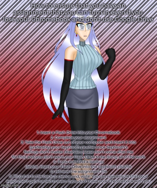 Megami Saikou | How to ensure that you have an assignment that you can turn in even if you lose your Chromebook and don’t use Google Drive; 1. Insert a Flash Drive into your Chromebook
2. Complete your assignment
3. Take the Flash Drive out of your computer and insert it into (preferably) your Sephiroth plushie since Sephiroth’s feelings don’t matter (Kashiko please don’t come after me for this) and you don’t want your Flash Drive to be doing all of the work
4. If you ever find a backup device, insert your Flash Drive into the Sephiroth plushie to retrieve the assignment file
5. Plug it in to the backup device and, voilà! You can now ensure that your assignment gets turned in even if you don’t have your Chromebook with you | image tagged in megami saikou | made w/ Imgflip meme maker