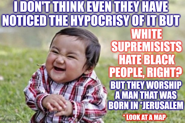 Facts Are Not A White Supremisist's Friend | I DON'T THINK EVEN THEY HAVE NOTICED THE HYPOCRISY OF IT BUT; WHITE SUPREMISISTS HATE BLACK PEOPLE, RIGHT? BUT THEY WORSHIP A MAN THAT WAS BORN IN *JERUSALEM; * LOOK AT A MAP | image tagged in memes,evil toddler,facts,jesus was not white,jerusalem,not white | made w/ Imgflip meme maker