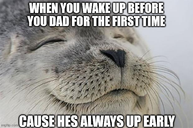 Satisfied Seal | WHEN YOU WAKE UP BEFORE YOU DAD FOR THE FIRST TIME; CAUSE HES ALWAYS UP EARLY | image tagged in memes,satisfied seal | made w/ Imgflip meme maker