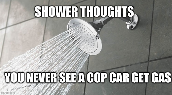 shower thoughts pt 1 | SHOWER THOUGHTS; YOU NEVER SEE A COP CAR GET GAS | image tagged in shower thoughts | made w/ Imgflip meme maker