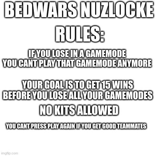 inspired by brawl stars nuzlocke by KairosTime Gaming | BEDWARS NUZLOCKE; RULES:; IF YOU LOSE IN A GAMEMODE YOU CANT PLAY THAT GAMEMODE ANYMORE; YOUR GOAL IS TO GET 15 WINS BEFORE YOU LOSE ALL YOUR GAMEMODES; NO KITS ALLOWED; YOU CANT PRESS PLAY AGAIN IF YOU GET GOOD TEAMMATES | image tagged in bedwars,memes,funny memes | made w/ Imgflip meme maker