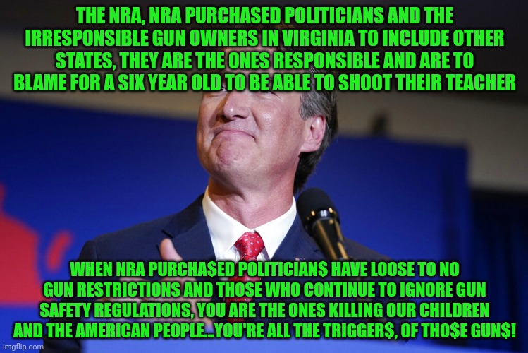 Glenn Youngkin | THE NRA, NRA PURCHASED POLITICIANS AND THE IRRESPONSIBLE GUN OWNERS IN VIRGINIA TO INCLUDE OTHER STATES, THEY ARE THE ONES RESPONSIBLE AND ARE TO BLAME FOR A SIX YEAR OLD TO BE ABLE TO SHOOT THEIR TEACHER; WHEN NRA PURCHA$ED POLITICIAN$ HAVE LOOSE TO NO GUN RESTRICTIONS AND THOSE WHO CONTINUE TO IGNORE GUN SAFETY REGULATIONS, YOU ARE THE ONES KILLING OUR CHILDREN AND THE AMERICAN PEOPLE...YOU'RE ALL THE TRIGGER$, OF THO$E GUN$! | image tagged in glenn youngkin | made w/ Imgflip meme maker