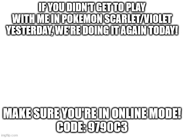 For all the Pokemon players in MSMG | IF YOU DIDN'T GET TO PLAY WITH ME IN POKEMON SCARLET/VIOLET YESTERDAY, WE'RE DOING IT AGAIN TODAY! MAKE SURE YOU'RE IN ONLINE MODE!
CODE: 9790C3 | made w/ Imgflip meme maker