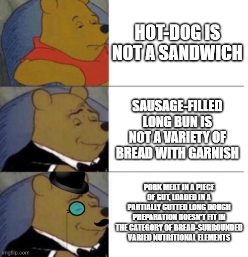 hot dog is actually a sandwich | HOT-DOG IS NOT A SANDWICH; SAUSAGE-FILLED LONG BUN IS NOT A VARIETY OF BREAD WITH GARNISH; PORK MEAT IN A PIECE OF GUT, LOADED IN A PARTIALLY CUTTED LONG DOUGH PREPARATION DOESN'T FIT IN THE CATEGORY OF BREAD-SURROUNDED VARIED NUTRITIONAL ELEMENTS | image tagged in tuxedo winnie the pooh 3 panel,hot dog,sandwich | made w/ Imgflip meme maker