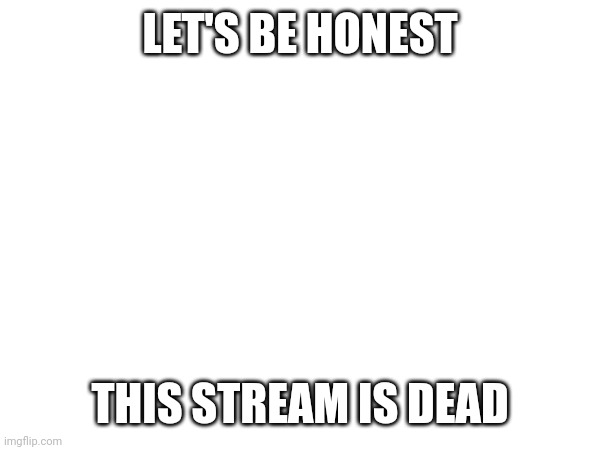 LET'S BE HONEST; THIS STREAM IS DEAD | made w/ Imgflip meme maker