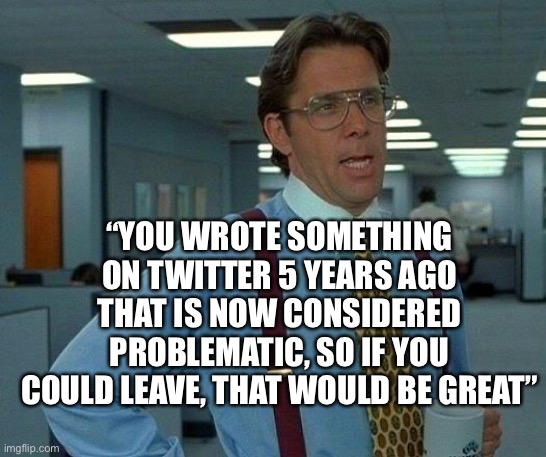 That Would Be Great | “YOU WROTE SOMETHING ON TWITTER 5 YEARS AGO THAT IS NOW CONSIDERED PROBLEMATIC, SO IF YOU COULD LEAVE, THAT WOULD BE GREAT” | image tagged in memes,that would be great | made w/ Imgflip meme maker