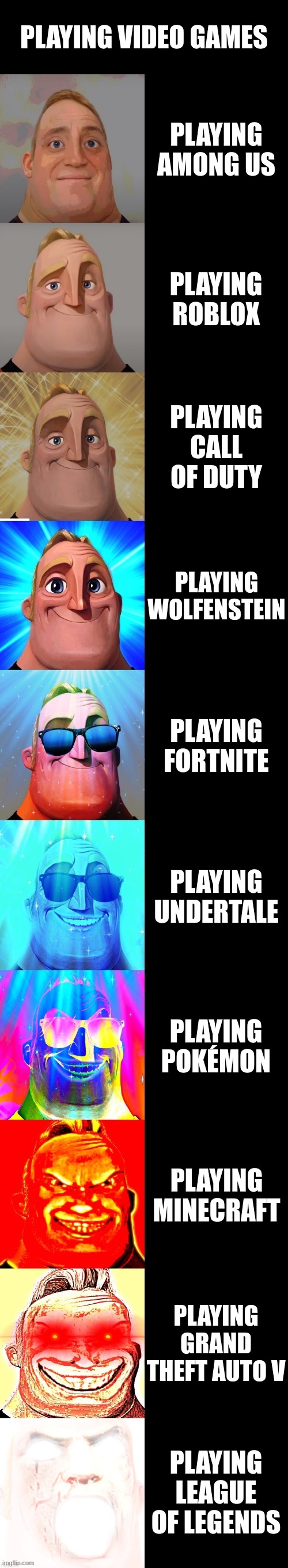 mr incredible becoming canny | PLAYING VIDEO GAMES; PLAYING AMONG US; PLAYING ROBLOX; PLAYING CALL OF DUTY; PLAYING WOLFENSTEIN; PLAYING FORTNITE; PLAYING UNDERTALE; PLAYING POKÉMON; PLAYING MINECRAFT; PLAYING GRAND THEFT AUTO V; PLAYING LEAGUE OF LEGENDS | image tagged in mr incredible becoming canny | made w/ Imgflip meme maker