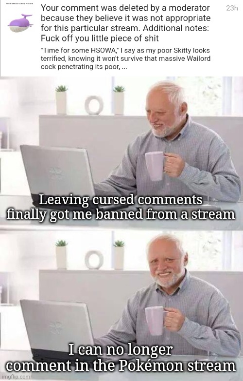 Leaving cursed comments finally got me banned from a stream; I can no longer comment in the Pokémon stream | image tagged in memes,hide the pain harold | made w/ Imgflip meme maker