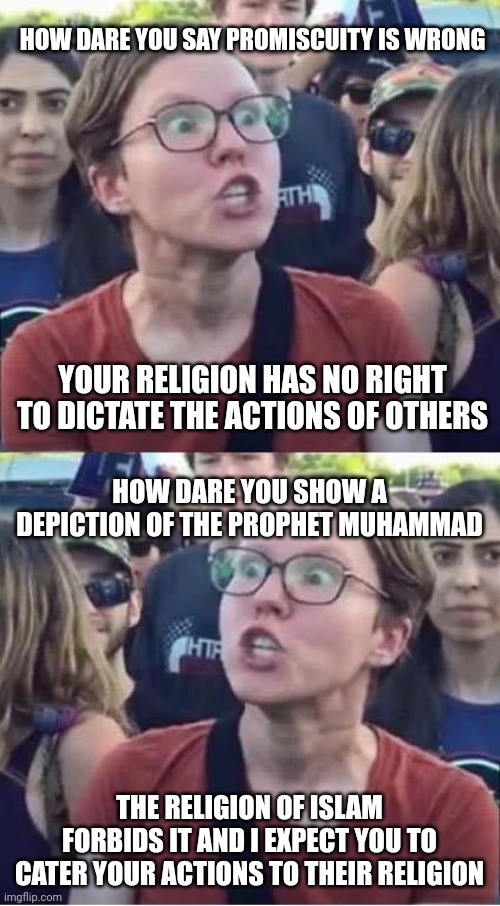 Angry Liberal Hypocrite | HOW DARE YOU SAY PROMISCUITY IS WRONG; YOUR RELIGION HAS NO RIGHT TO DICTATE THE ACTIONS OF OTHERS; HOW DARE YOU SHOW A DEPICTION OF THE PROPHET MUHAMMAD; THE RELIGION OF ISLAM FORBIDS IT AND I EXPECT YOU TO CATER YOUR ACTIONS TO THEIR RELIGION | image tagged in angry liberal hypocrite | made w/ Imgflip meme maker