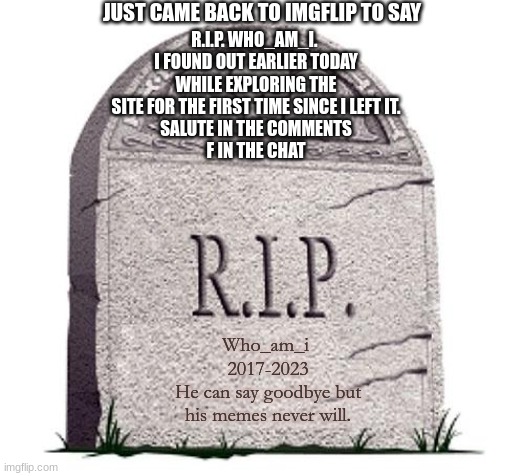 "I can say goodbye but my memes cant. That goes without saying." -Who_am_i 2023 |  JUST CAME BACK TO IMGFLIP TO SAY; R.I.P. WHO_AM_I. 
I FOUND OUT EARLIER TODAY WHILE EXPLORING THE SITE FOR THE FIRST TIME SINCE I LEFT IT.
SALUTE IN THE COMMENTS
F IN THE CHAT; Who_am_i 
2017-2023
He can say goodbye but his memes never will. | image tagged in rip,who_am_i,imgflip,memes,goodbye,farewell | made w/ Imgflip meme maker
