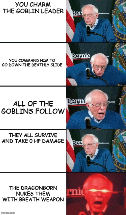 when level 1 characters take on a gang of goblins | YOU CHARM THE GOBLIN LEADER; YOU COMMAND HIM TO GO DOWN THE DEATHLY SLIDE; ALL OF THE GOBLINS FOLLOW; THEY ALL SURVIVE AND TAKE 0 HP DAMAGE; THE DRAGONBORN NUKES THEM WITH BREATH WEAPON | image tagged in bernie sanders extra template,dnd | made w/ Imgflip meme maker