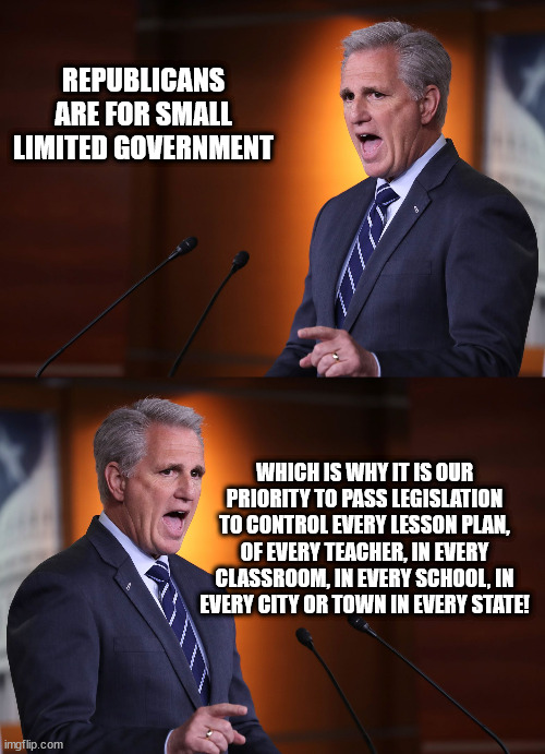 smol gubbament | REPUBLICANS ARE FOR SMALL LIMITED GOVERNMENT; WHICH IS WHY IT IS OUR PRIORITY TO PASS LEGISLATION TO CONTROL EVERY LESSON PLAN, OF EVERY TEACHER, IN EVERY CLASSROOM, IN EVERY SCHOOL, IN EVERY CITY OR TOWN IN EVERY STATE! | image tagged in kevin mccarthy - professional liar anti-american | made w/ Imgflip meme maker