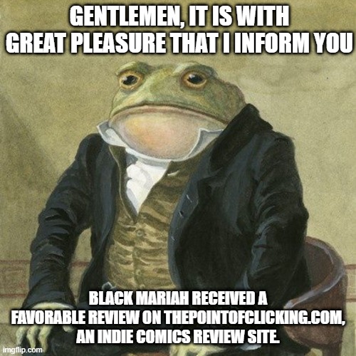 Black Mariah Positive Review | GENTLEMEN, IT IS WITH GREAT PLEASURE THAT I INFORM YOU; BLACK MARIAH RECEIVED A FAVORABLE REVIEW ON THEPOINTOFCLICKING.COM, AN INDIE COMICS REVIEW SITE. | image tagged in gentlemen it is with great pleasure to inform you that | made w/ Imgflip meme maker