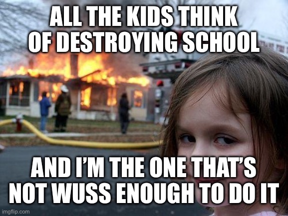 Disaster Girl | ALL THE KIDS THINK OF DESTROYING SCHOOL; AND I’M THE ONE THAT’S NOT WUSS ENOUGH TO DO IT | image tagged in memes,disaster girl | made w/ Imgflip meme maker