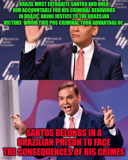 George Santos Jew-ish | BRAZIL MUST EXTRADITE SANTOS AND HOLD HIM ACCOUNTABLE FOR HIS CRIMINAL BEHAVIORS IN BRAZIL. BRING JUSTICE TO THE BRAZILIAN VICTIMS  WHOM THIS POS CRIMINAL TOOK ADVANTAGE OF. SANTOS BELONGS IN A BRAZILIAN PRISON TO FACE THE CONSEQUENCES OF HIS CRIMES | image tagged in george santos jew-ish | made w/ Imgflip meme maker