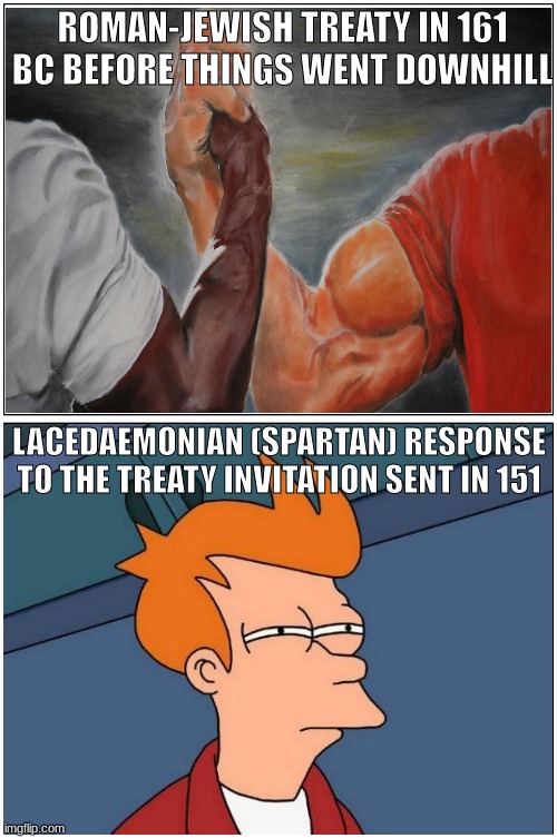 Maccabean Treaties | ROMAN-JEWISH TREATY IN 161 BC BEFORE THINGS WENT DOWNHILL; LACEDAEMONIAN (SPARTAN) RESPONSE TO THE TREATY INVITATION SENT IN 151 | image tagged in memes,fry,handshake,maccabees,roman,jewish | made w/ Imgflip meme maker