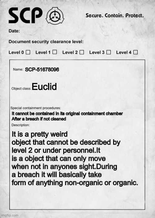 SCP 51678096 document.DISCLAIMER:I MADE SCP 51678096 | SCP-51678096; Euclid; It cannot be contained in its original containment chamber
After a breach if not cleaned; It is a pretty weird object that cannot be described by level 2 or under personnel.It is a object that can only move when not in anyones sight.During a breach it will basically take form of anything non-organic or organic. | image tagged in scp document | made w/ Imgflip meme maker