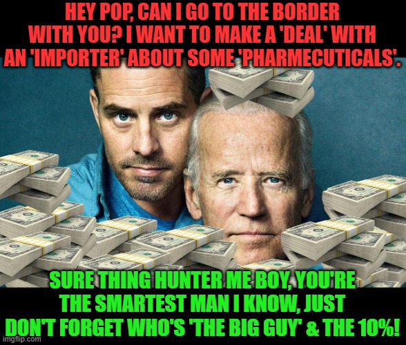 The real reason Joe's going so that Hunter can tag along. | HEY POP, CAN I GO TO THE BORDER WITH YOU? I WANT TO MAKE A 'DEAL' WITH AN 'IMPORTER' ABOUT SOME 'PHARMECUTICALS'. SURE THING HUNTER ME BOY, YOU'RE THE SMARTEST MAN I KNOW, JUST DON'T FORGET WHO'S 'THE BIG GUY' & THE 10%! | image tagged in china joe and hunter,border,immigration,big guy,ten percent | made w/ Imgflip meme maker