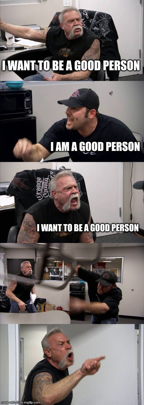huh...? | I WANT TO BE A GOOD PERSON; I AM A GOOD PERSON; I WANT TO BE A GOOD PERSON | image tagged in memes,american chopper argument | made w/ Imgflip meme maker