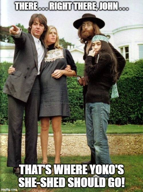 Paul and Linda John and Yoko she-shed | THERE . . . RIGHT THERE, JOHN . . . THAT'S WHERE YOKO'S SHE-SHED SHOULD GO! | image tagged in paul and linda john and yoko,ascot,she-shed | made w/ Imgflip meme maker