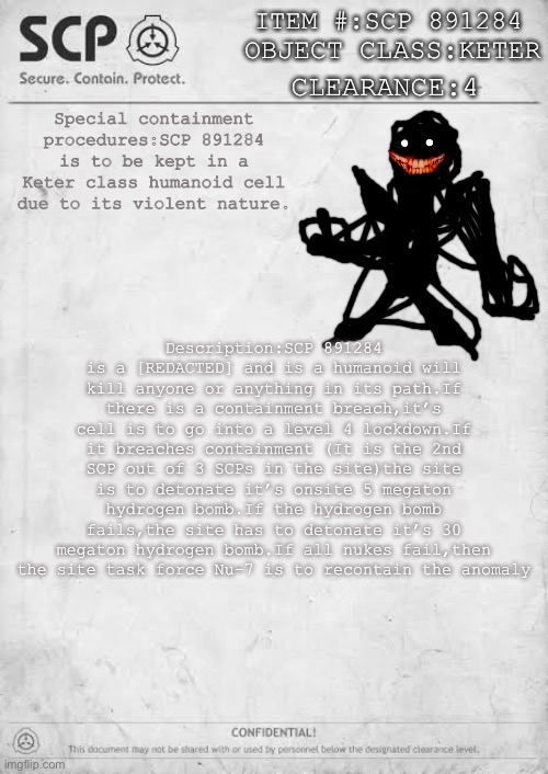 SCP DOCUMENT TO LEVEL 4 PERSONNEL | ITEM #:SCP 891284; OBJECT CLASS:KETER; CLEARANCE:4; Special containment procedures:SCP 891284 is to be kept in a Keter class humanoid cell due to its violent nature. Description:SCP 891284 is a [REDACTED] and is a humanoid will kill anyone or anything in its path.If there is a containment breach,it’s cell is to go into a level 4 lockdown.If it breaches containment (It is the 2nd SCP out of 3 SCPs in the site)the site is to detonate it’s onsite 5 megaton hydrogen bomb.If the hydrogen bomb fails,the site has to detonate it’s 30 megaton hydrogen bomb.If all nukes fail,then the site task force Nu-7 is to recontain the anomaly | image tagged in confidential scp document,level 4 | made w/ Imgflip meme maker