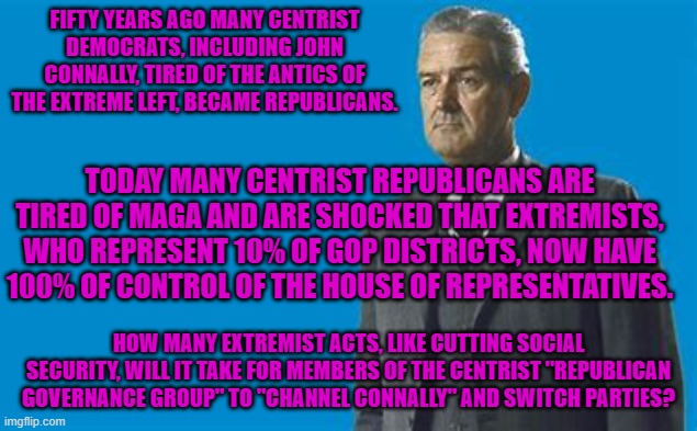 News Flash: Extremism is not Conservative.  They are polar opposites. | FIFTY YEARS AGO MANY CENTRIST DEMOCRATS, INCLUDING JOHN CONNALLY, TIRED OF THE ANTICS OF THE EXTREME LEFT, BECAME REPUBLICANS. TODAY MANY CENTRIST REPUBLICANS ARE TIRED OF MAGA AND ARE SHOCKED THAT EXTREMISTS, WHO REPRESENT 10% OF GOP DISTRICTS, NOW HAVE 100% OF CONTROL OF THE HOUSE OF REPRESENTATIVES. HOW MANY EXTREMIST ACTS, LIKE CUTTING SOCIAL SECURITY, WILL IT TAKE FOR MEMBERS OF THE CENTRIST "REPUBLICAN GOVERNANCE GROUP" TO "CHANNEL CONNALLY" AND SWITCH PARTIES? | made w/ Imgflip meme maker