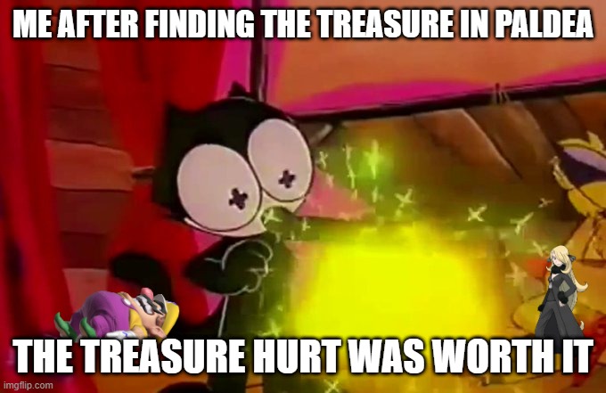 paldea treasure hurt | ME AFTER FINDING THE TREASURE IN PALDEA; THE TREASURE HURT WAS WORTH IT | image tagged in felix's treasure | made w/ Imgflip meme maker