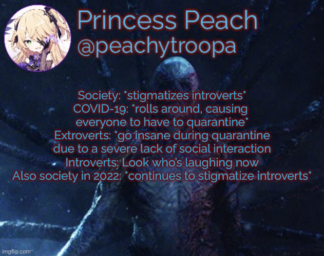 Irony of the 203rd decade | Society: *stigmatizes introverts*
COVID-19: *rolls around, causing 
everyone to have to quarantine*
Extroverts: *go insane during quarantine
due to a severe lack of social interaction
Introverts: Look who’s laughing now
Also society in 2022: *continues to stigmatize introverts* | image tagged in vecna | made w/ Imgflip meme maker