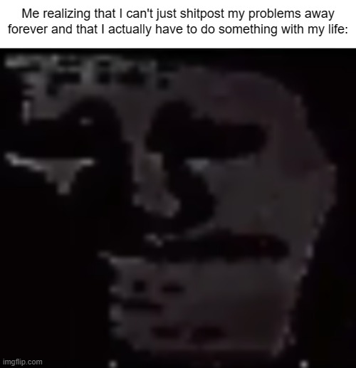 Man... | Me realizing that I can't just shitpost my problems away forever and that I actually have to do something with my life: | made w/ Imgflip meme maker