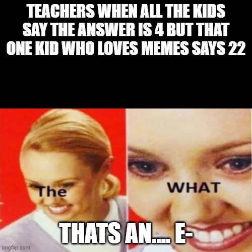 The What | TEACHERS WHEN ALL THE KIDS SAY THE ANSWER IS 4 BUT THAT ONE KID WHO LOVES MEMES SAYS 22; THATS AN.... E- | image tagged in the what | made w/ Imgflip meme maker