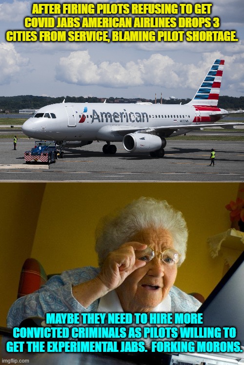 You tell 'em granny! | AFTER FIRING PILOTS REFUSING TO GET COVID JABS AMERICAN AIRLINES DROPS 3 CITIES FROM SERVICE, BLAMING PILOT SHORTAGE. MAYBE THEY NEED TO HIRE MORE CONVICTED CRIMINALS AS PILOTS WILLING TO GET THE EXPERIMENTAL JABS.  FORKING MORONS. | image tagged in granny | made w/ Imgflip meme maker