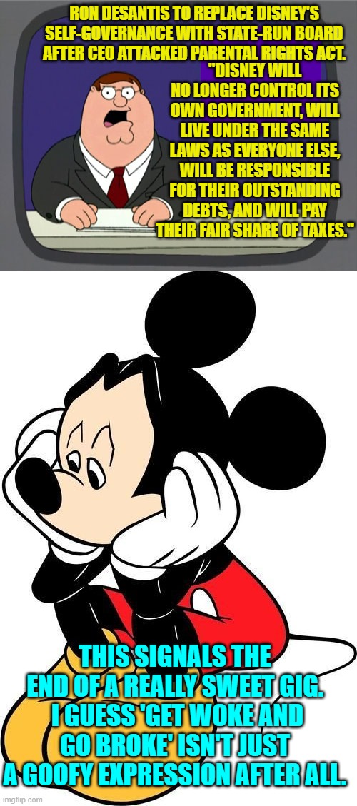 Good times for everyone! | RON DESANTIS TO REPLACE DISNEY'S SELF-GOVERNANCE WITH STATE-RUN BOARD AFTER CEO ATTACKED PARENTAL RIGHTS ACT. "DISNEY WILL NO LONGER CONTROL ITS OWN GOVERNMENT, WILL LIVE UNDER THE SAME LAWS AS EVERYONE ELSE, WILL BE RESPONSIBLE FOR THEIR OUTSTANDING DEBTS, AND WILL PAY THEIR FAIR SHARE OF TAXES."; THIS SIGNALS THE END OF A REALLY SWEET GIG.  I GUESS 'GET WOKE AND GO BROKE' ISN'T JUST A GOOFY EXPRESSION AFTER ALL. | image tagged in peter griffin news | made w/ Imgflip meme maker