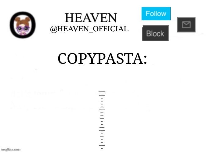 Check the desc | COPYPASTA:; MY NAME IS SKYLER WHITE, YO. [EXTENDED]

LOOK, LADY, WHATEVER YOU'RE SELLING, I AIN'T BUYING, YO.

&#X200B;

WELL, MY NAME IS SKYLER WHITE, YO.

MY HUSBAND IS WALTER WHITE, YO.

UH, HUH.

HE TOLD ME EVERYTHING.

&#X200B;

\- SERIOUSLY?

&#X200B;

\- THAT'S RIGHT.

AND JUST SO YOU KNOW...

MY BROTHER-IN-LAW IS A DEA AGENT.

AND I WILL NOT HESITATE TO CALL HIM.

NOT IF I HAVE TO.

UNDERSTOOD?

THIS IS YOUR ONE

AND ONLY WARNING.

DO NOT SELL MARIJUANA

TO MY HUSBAND.

&#X200B;

\- OKAY.

&#X200B;

\- I MEAN IT.

DON'T CALL OUR HOUSE AGAIN.

YOU STAY AWAY FROM HIM,

OR YOU'LL BE ONE SORRY INDIVIDUAL.

YOU GOT ME?

&#X200B;

I THINK SO, YEAH.

NO MORE MARIJUANA.

I CAN DIG IT.

&#X200B;

YOU CAN DIG IT.

WONDERFUL.

NOT THAT IT'S ANY OF MY BUSINESS,

BUT YOU MIGHT WANNA CONSIDER

A DIFFERENT LINE OF WORK.

&#X200B;

OKAY. | image tagged in heaven s template | made w/ Imgflip meme maker