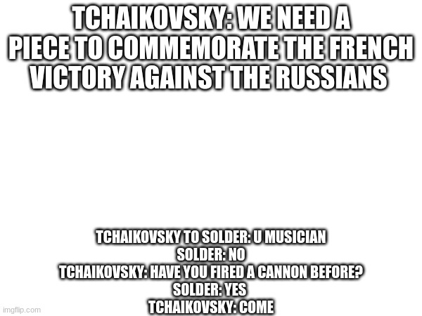 1812 overture | TCHAIKOVSKY: WE NEED A PIECE TO COMMEMORATE THE FRENCH VICTORY AGAINST THE RUSSIANS; TCHAIKOVSKY TO SOLDER: U MUSICIAN
SOLDER: NO
TCHAIKOVSKY: HAVE YOU FIRED A CANNON BEFORE?
SOLDER: YES 
TCHAIKOVSKY: COME | image tagged in cannon | made w/ Imgflip meme maker