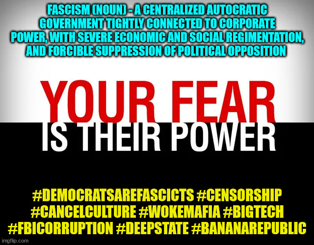 Your fear is their power | FASCISM (NOUN) - A CENTRALIZED AUTOCRATIC GOVERNMENT TIGHTLY CONNECTED TO CORPORATE POWER, WITH SEVERE ECONOMIC AND SOCIAL REGIMENTATION, AND FORCIBLE SUPPRESSION OF POLITICAL OPPOSITION; #DEMOCRATSAREFASCICTS #CENSORSHIP #CANCELCULTURE #WOKEMAFIA #BIGTECH #FBICORRUPTION #DEEPSTATE #BANANAREPUBLIC | image tagged in democrats,fascists | made w/ Imgflip meme maker