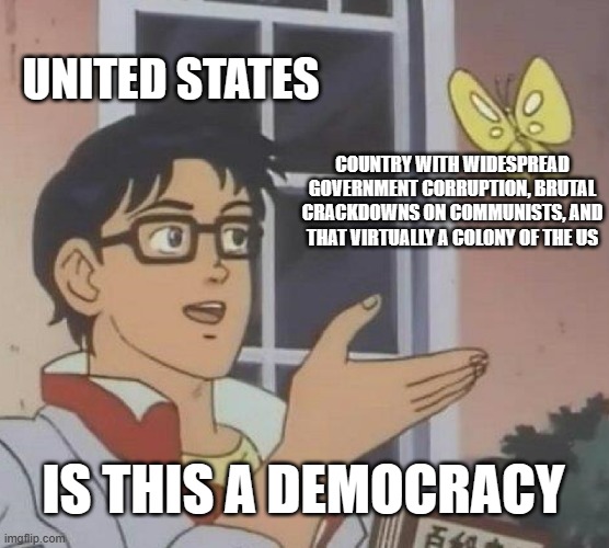 Is This A Democracy | UNITED STATES; COUNTRY WITH WIDESPREAD GOVERNMENT CORRUPTION, BRUTAL CRACKDOWNS ON COMMUNISTS, AND THAT VIRTUALLY A COLONY OF THE US; IS THIS A DEMOCRACY | image tagged in memes,is this a pigeon | made w/ Imgflip meme maker