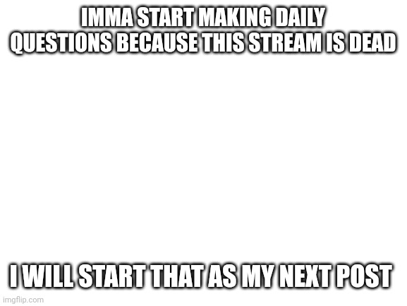 Blank White Template | IMMA START MAKING DAILY QUESTIONS BECAUSE THIS STREAM IS DEAD; I WILL START THAT AS MY NEXT POST | image tagged in blank white template | made w/ Imgflip meme maker