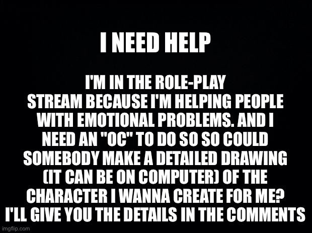 I'm going to help people I need my keycard lol | I'M IN THE ROLE-PLAY STREAM BECAUSE I'M HELPING PEOPLE WITH EMOTIONAL PROBLEMS. AND I NEED AN "OC" TO DO SO SO COULD SOMEBODY MAKE A DETAILED DRAWING (IT CAN BE ON COMPUTER) OF THE CHARACTER I WANNA CREATE FOR ME? I'LL GIVE YOU THE DETAILS IN THE COMMENTS; I NEED HELP | image tagged in black background | made w/ Imgflip meme maker