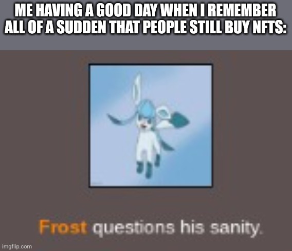 insane glaceon | ME HAVING A GOOD DAY WHEN I REMEMBER ALL OF A SUDDEN THAT PEOPLE STILL BUY NFTS: | image tagged in insane glaceon | made w/ Imgflip meme maker